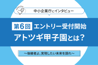 後継者よ、実現したい未来を語れ　継承＋創造―アトツギ甲子園が描く新しい経営者像とは　中小企業庁担当者にインタビュー！