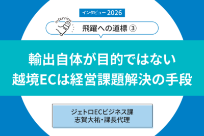 【インタビュー2026「飛躍への道標」③】 ――ジェトロECビジネス課　志賀大祐・課長代理  輸出自体が目的ではない 越境ECは経営課題解決の手段